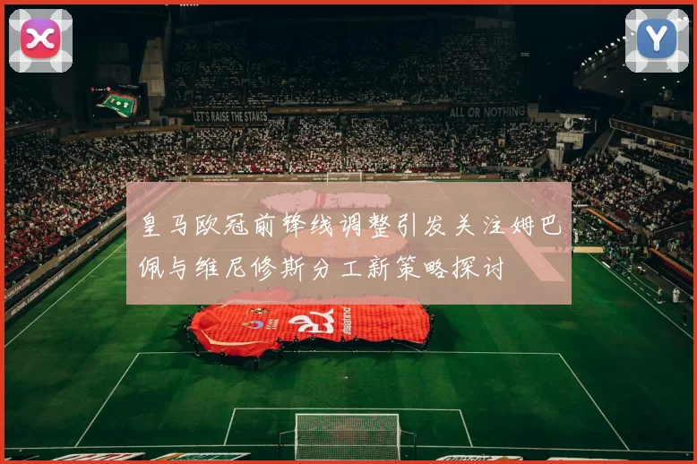 皇马欧冠前锋线调整引发关注姆巴佩与维尼修斯分工新策略探讨