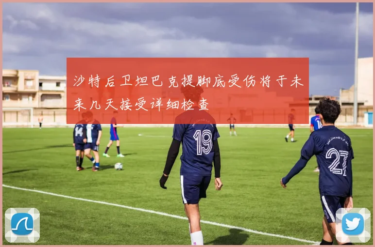 沙特后卫坦巴克提脚底受伤将于未来几天接受详细检查