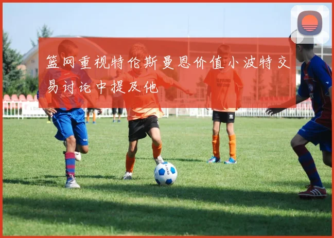 篮网重视特伦斯曼恩价值小波特交易讨论中提及他