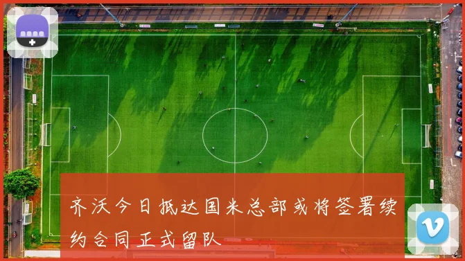 齐沃今日抵达国米总部或将签署续约合同正式留队
