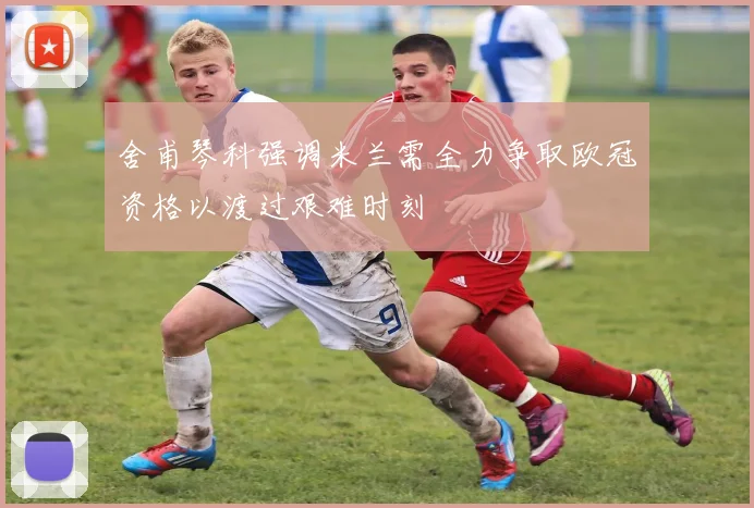 舍甫琴科强调米兰需全力争取欧冠资格以渡过艰难时刻