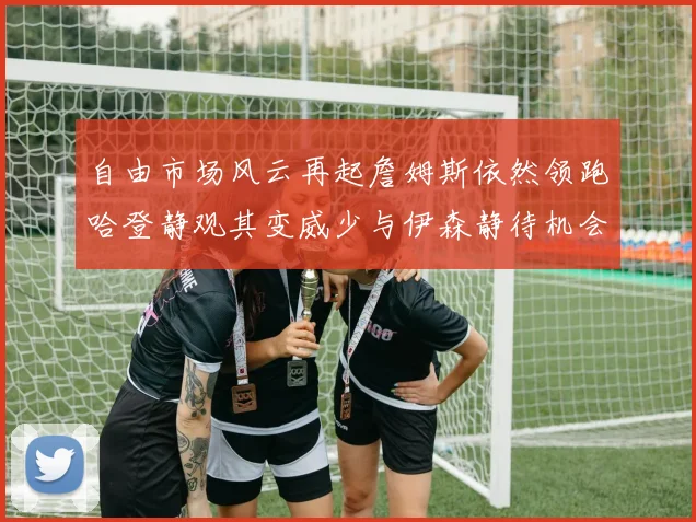 自由市场风云再起詹姆斯依然领跑哈登静观其变威少与伊森静待机会