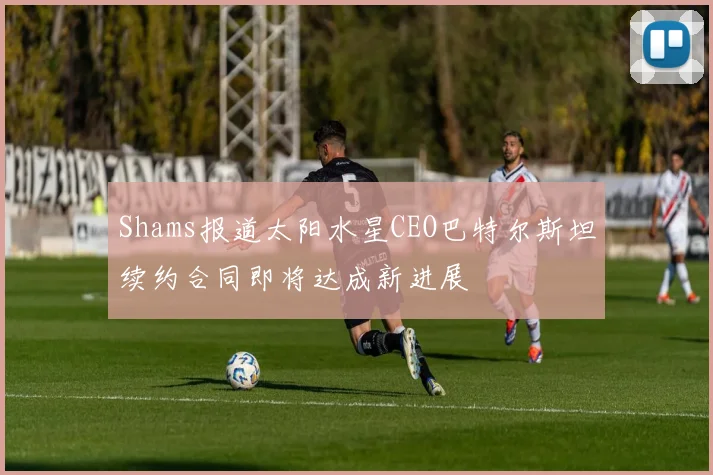 Shams报道太阳水星CEO巴特尔斯坦续约合同即将达成新进展