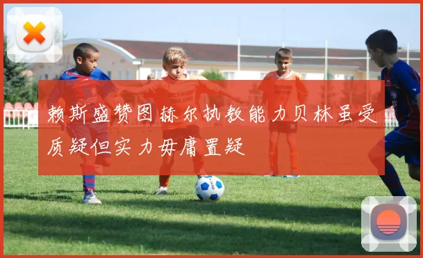 赖斯盛赞图赫尔执教能力贝林虽受质疑但实力毋庸置疑