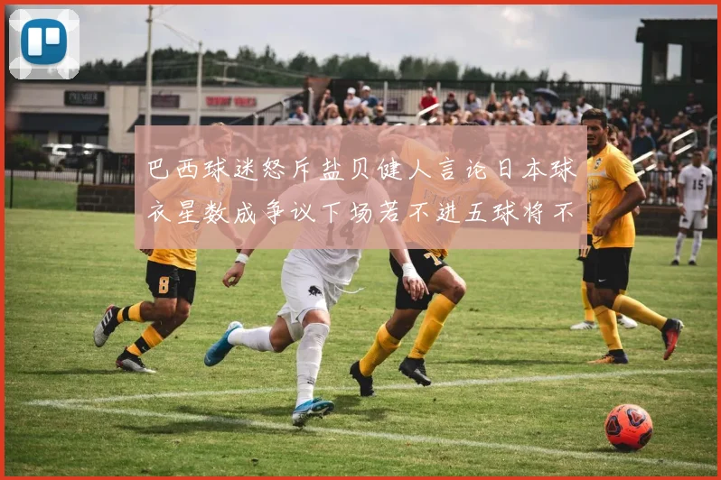 巴西球迷怒斥盐贝健人言论日本球衣星数成争议下场若不进五球将不庆祝