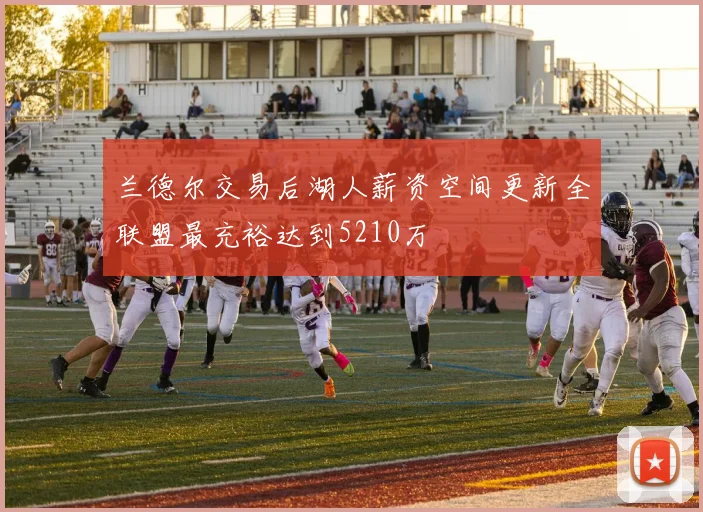 兰德尔交易后湖人薪资空间更新全联盟最充裕达到5210万