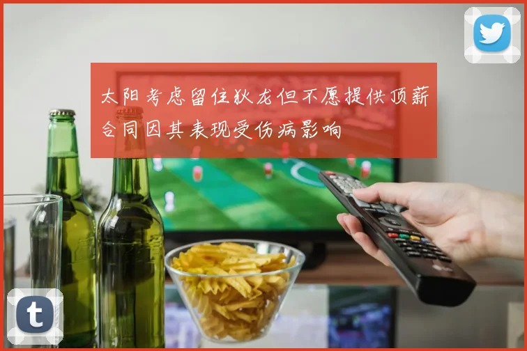 太阳考虑留住狄龙但不愿提供顶薪合同因其表现受伤病影响