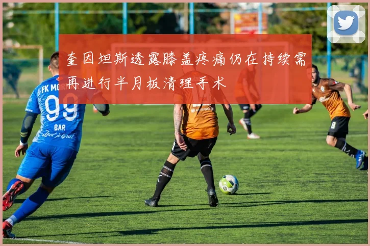 奎因坦斯透露膝盖疼痛仍在持续需再进行半月板清理手术