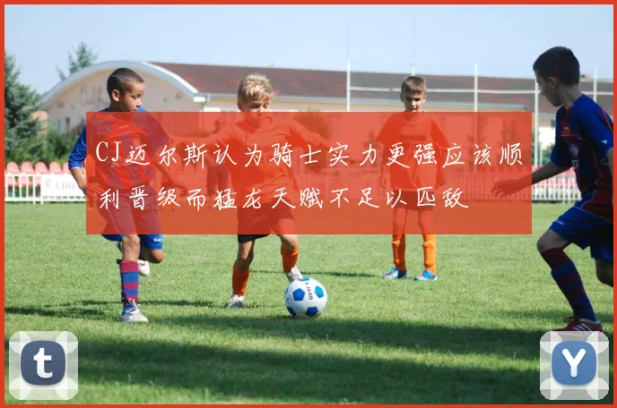 CJ迈尔斯认为骑士实力更强应该顺利晋级而猛龙天赋不足以匹敌
