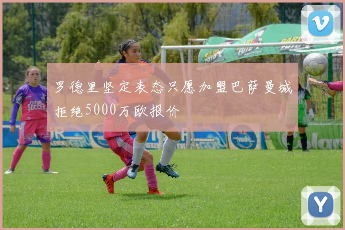 罗德里坚定表态只愿加盟巴萨曼城拒绝5000万欧报价