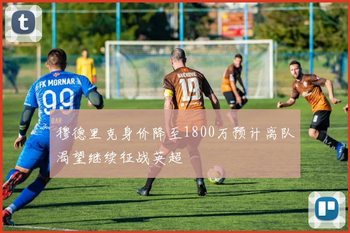穆德里克身价降至1800万预计离队渴望继续征战英超