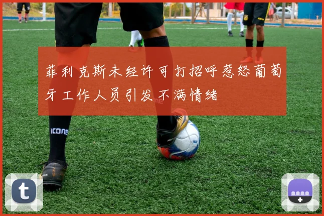 菲利克斯未经许可打招呼惹怒葡萄牙工作人员引发不满情绪