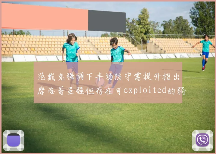 范戴克强调下半场防守需提升指出摩洛哥虽强但存在可exploited的弱点