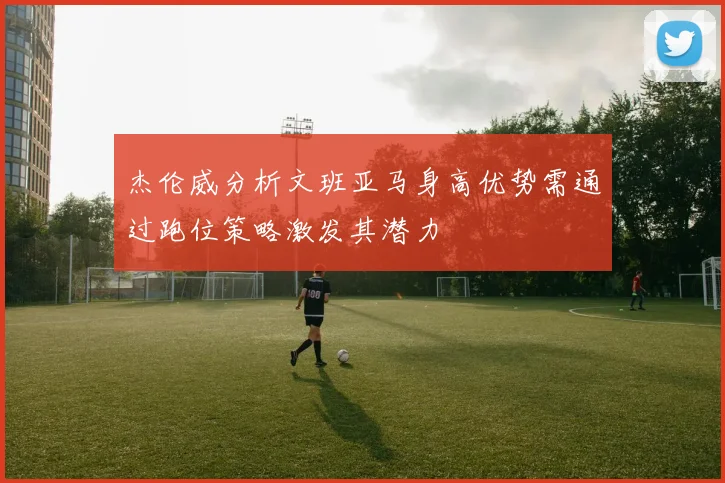 杰伦威分析文班亚马身高优势需通过跑位策略激发其潜力