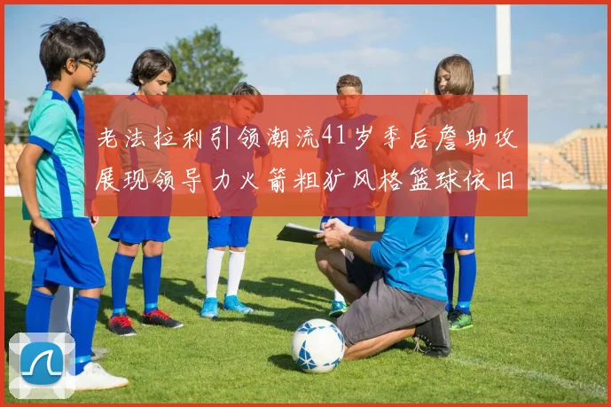 老法拉利引领潮流41岁季后詹助攻展现领导力火箭粗犷风格篮球依旧精彩