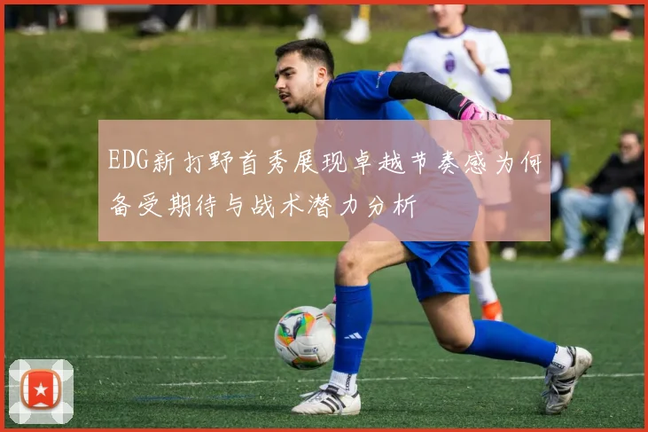 EDG新打野首秀展现卓越节奏感为何备受期待与战术潜力分析
