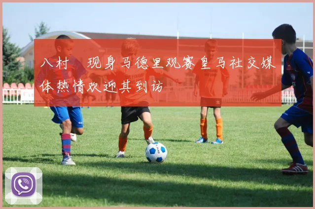 八村塁现身马德里观赛皇马社交媒体热情欢迎其到访