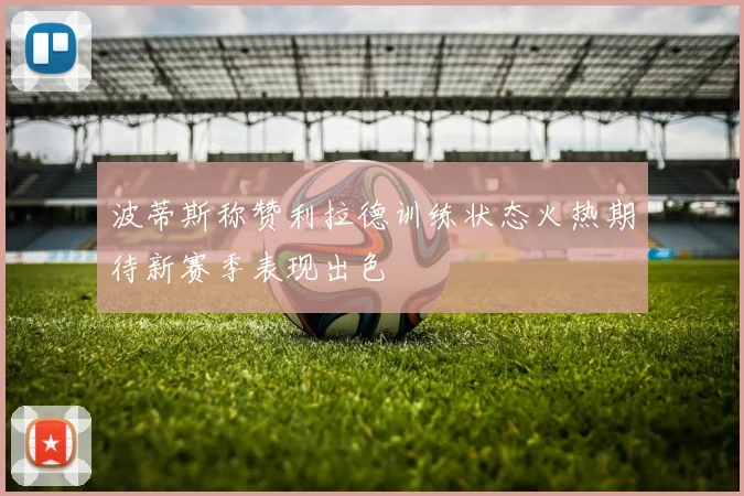 波蒂斯称赞利拉德训练状态火热期待新赛季表现出色