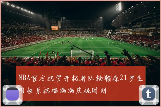 NBA官方祝贺开拓者队杨瀚森21岁生日快乐祝福满满庆祝时刻
