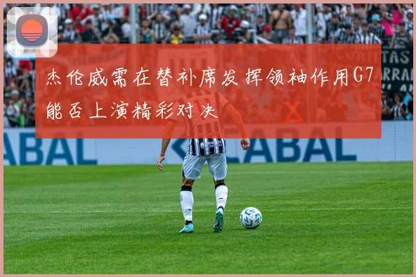 杰伦威需在替补席发挥领袖作用G7能否上演精彩对决