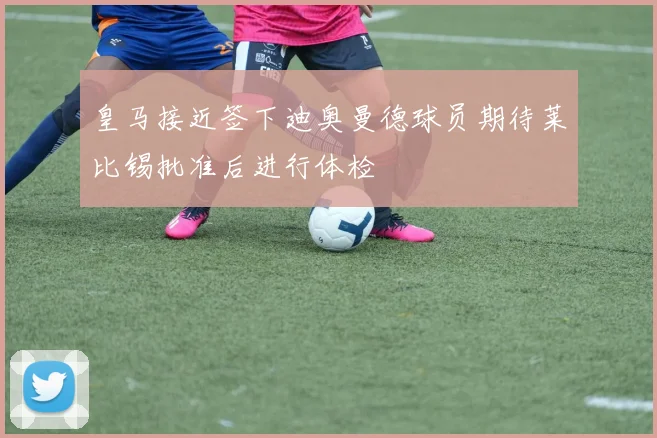 皇马接近签下迪奥曼德球员期待莱比锡批准后进行体检