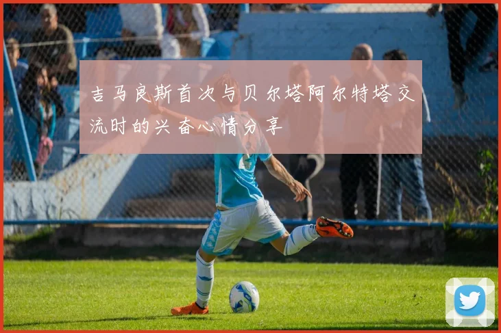 吉马良斯首次与贝尔塔阿尔特塔交流时的兴奋心情分享