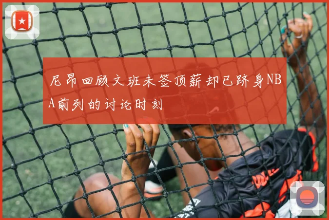 尼昂回顾文班未签顶薪却已跻身NBA前列的讨论时刻