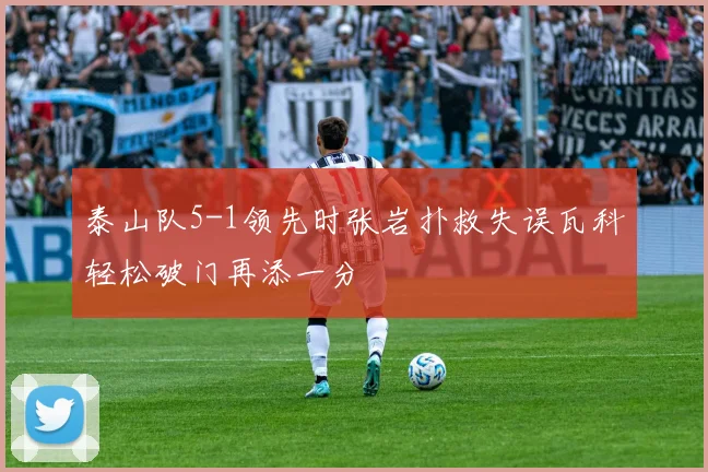 泰山队5-1领先时张岩扑救失误瓦科轻松破门再添一分