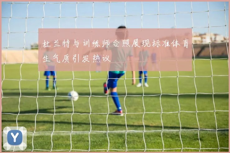 杜兰特与训练师合照展现标准体育生气质引发热议