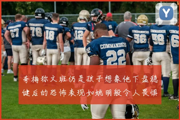 夸梅称文班仍是孩子想象他下盘稳健后的恐怖表现如姚明般令人畏惧