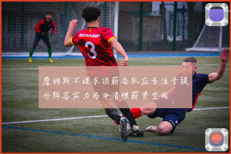詹姆斯不追求顶薪各队应专注于提升阵容实力而非清理薪资空间