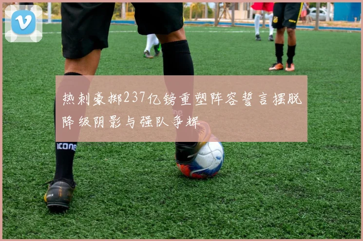 热刺豪掷237亿镑重塑阵容誓言摆脱降级阴影与强队争辉
