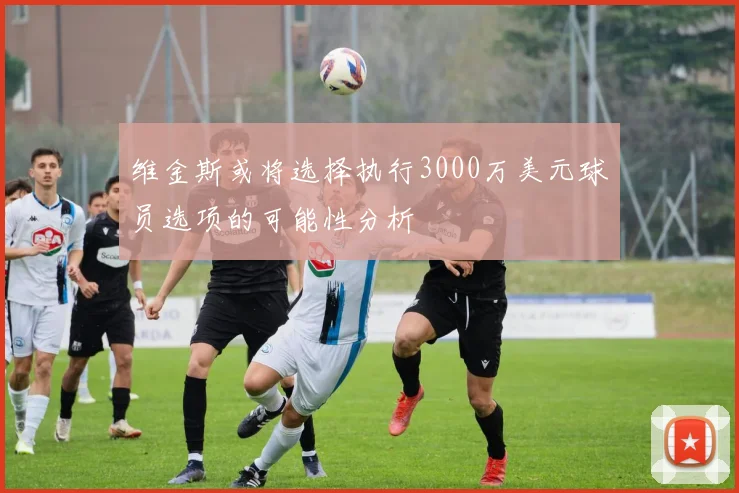维金斯或将选择执行3000万美元球员选项的可能性分析